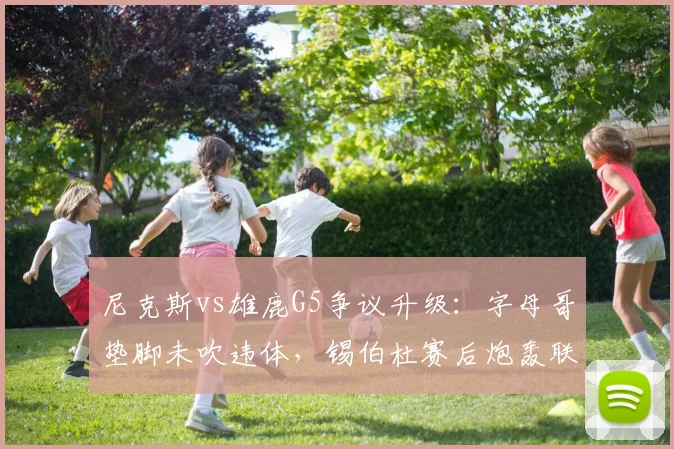 尼克斯vs雄鹿G5争议升级:字母哥垫脚未吹违体,锡伯杜赛后炮轰联盟双标