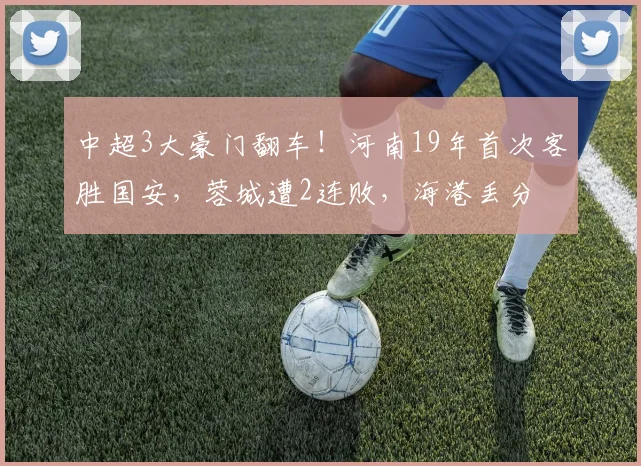 中超3大豪门翻车!河南19年首次客胜国安,蓉城遭2连败,海港丢分
