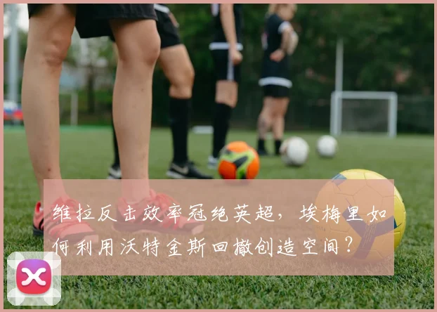 维拉反击效率冠绝英超,埃梅里如何利用沃特金斯回撤创造空间?